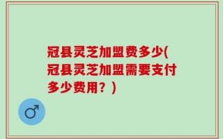 冠县灵芝加盟费多少(冠县灵芝加盟需要支付多少费用？)