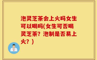 泡灵芝茶会上火吗女生可以喝吗(女生可否喝灵芝茶？泡制是否易上火？)