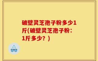 破壁灵芝孢子粉多少1斤(破壁灵芝孢子粉：1斤多少？)