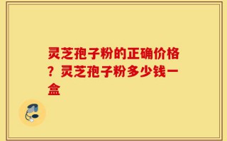 灵芝孢子粉的正确价格？灵芝孢子粉多少钱一盒