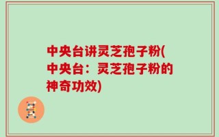 中央台讲灵芝孢子粉(中央台：灵芝孢子粉的神奇功效)