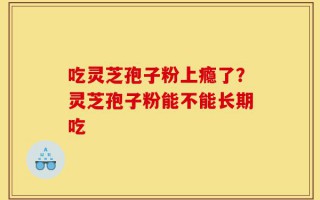 吃灵芝孢子粉上瘾了？灵芝孢子粉能不能长期吃