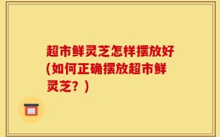 超市鲜灵芝怎样摆放好(如何正确摆放超市鲜灵芝？)