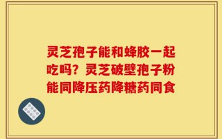 灵芝孢子能和蜂胶一起吃吗？灵芝破壁孢子粉能同降压药降糖药同食