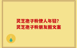 灵芝孢子粉使人年轻？灵芝孢子粉朋友圈文案