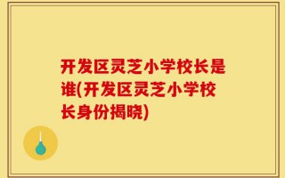 开发区灵芝小学校长是谁(开发区灵芝小学校长身份揭晓)