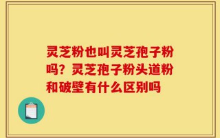 灵芝粉也叫灵芝孢子粉吗？灵芝孢子粉头道粉和破壁有什么区别吗