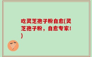 吃灵芝孢子粉自愈(灵芝孢子粉，自愈专家！)