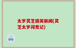 太岁灵芝搞笑新闻(灵芝太岁闯荒记)