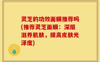 灵芝的功效面膜推荐吗(推荐灵芝面膜：深层滋养肌肤，提高皮肤光泽度)