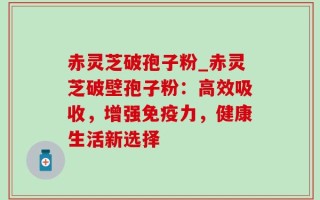 赤灵芝破孢子粉_赤灵芝破壁孢子粉：高效吸收，增强免疫力，健康生活新选择