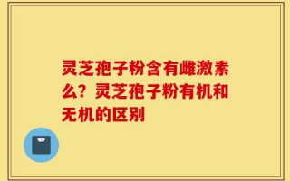 灵芝孢子粉含有雌激素么？灵芝孢子粉有机和无机的区别