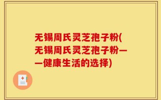 无锡周氏灵芝孢子粉(无锡周氏灵芝孢子粉——健康生活的选择)