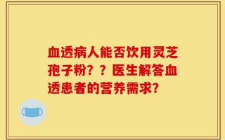 血透病人能否饮用灵芝孢子粉？？医生解答血透患者的营养需求？