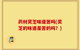 药材灵芝味道苦吗(灵芝的味道是苦的吗？)