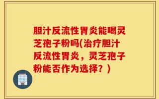 胆汁反流性胃炎能喝灵芝孢子粉吗(治疗胆汁反流性胃炎，灵芝孢子粉能否作为选择？)