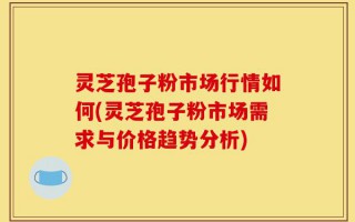 灵芝孢子粉市场行情如何(灵芝孢子粉市场需求与价格趋势分析)
