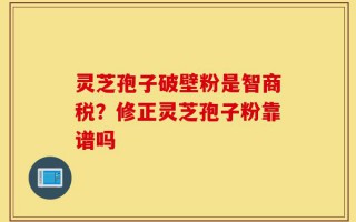 灵芝孢子破壁粉是智商税？修正灵芝孢子粉靠谱吗