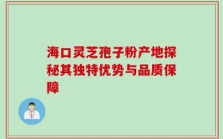 海口灵芝孢子粉产地探秘其独特优势与品质保障