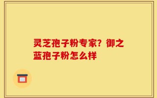 灵芝孢子粉专家？御之蓝孢子粉怎么样