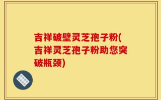 吉祥破壁灵芝孢子粉(吉祥灵芝孢子粉助您突破瓶颈)