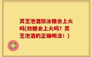 灵芝泡酒放冰糖会上火吗(放糖会上火吗？灵芝泡酒的正确喝法！)