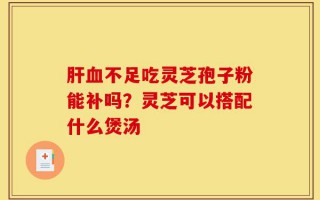 肝血不足吃灵芝孢子粉能补吗？灵芝可以搭配什么煲汤