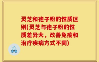 灵芝和孢子粉的性质区别(灵芝与孢子粉的性质差异大，改善免疫和治疗疾病方式不同)