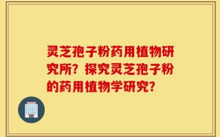 灵芝孢子粉药用植物研究所？探究灵芝孢子粉的药用植物学研究？