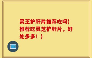 灵芝护肝片推荐吃吗(推荐吃灵芝护肝片，好处多多！)