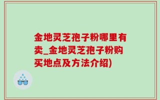 金地灵芝孢子粉哪里有卖_金地灵芝孢子粉购买地点及方法介绍)