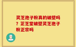 灵芝孢子粉真的破壁吗？芷芝堂破壁灵芝孢子粉正宗吗