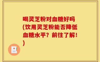 喝灵芝粉对血糖好吗 (饮用灵芝粉能否降低血糖水平？前往了解！)