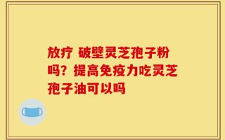 放疗 破壁灵芝孢子粉吗？提高免疫力吃灵芝孢子油可以吗