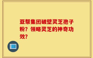 亚帮集团破壁灵芝孢子粉？领略灵芝的神奇功效？