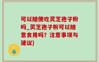 可以随便吃灵芝孢子粉吗_灵芝孢子粉可以随意食用吗？注意事项与建议)
