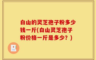 白山的灵芝孢子粉多少钱一斤(白山灵芝孢子粉价格一斤是多少？)