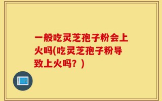 一般吃灵芝孢子粉会上火吗(吃灵芝孢子粉导致上火吗？)