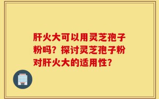 肝火大可以用灵芝孢子粉吗？探讨灵芝孢子粉对肝火大的适用性？