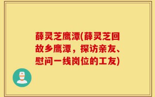 薛灵芝鹰潭(薛灵芝回故乡鹰潭，探访亲友、慰问一线岗位的工友)