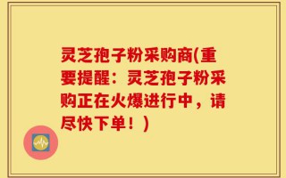 灵芝孢子粉采购商(重要提醒：灵芝孢子粉采购正在火爆进行中，请尽快下单！)