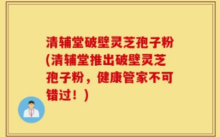 清辅堂破壁灵芝孢子粉(清辅堂推出破壁灵芝孢子粉，健康管家不可错过！)