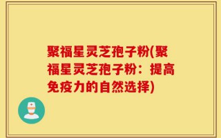聚福星灵芝孢子粉(聚福星灵芝孢子粉：提高免疫力的自然选择)