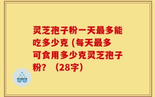 灵芝孢子粉一天最多能吃多少克 (每天最多可食用多少克灵芝孢子粉？（28字）