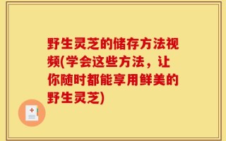 野生灵芝的储存方法视频(学会这些方法，让你随时都能享用鲜美的野生灵芝)