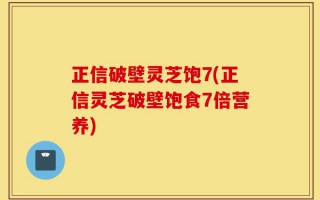 正信破壁灵芝饱7(正信灵芝破壁饱食7倍营养)