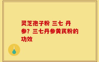 灵芝孢子粉 三七 丹参？三七丹参黄芪粉的功效