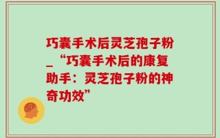 巧囊手术后灵芝孢子粉_“巧囊手术后的康复助手：灵芝孢子粉的神奇功效”