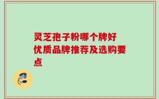 灵芝孢子粉哪个牌好 优质品牌推荐及选购要点