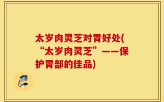 太岁肉灵芝对胃好处(“太岁肉灵芝”——保护胃部的佳品)